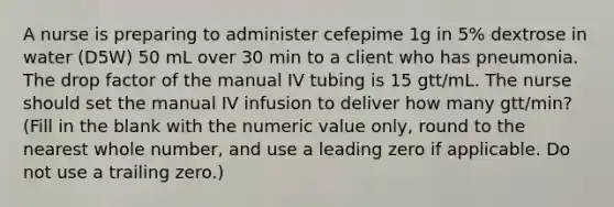 A nurse is preparing to administer cefepime 1g in 5% dextrose in water (D5W) 50 mL over 30 min to a client who has pneumonia. The drop factor of the manual IV tubing is 15 gtt/mL. The nurse should set the manual IV infusion to deliver how many gtt/min? (Fill in the blank with the numeric value only, round to the nearest whole number, and use a leading zero if applicable. Do not use a trailing zero.)