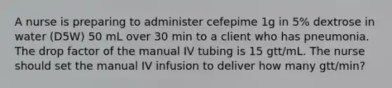 A nurse is preparing to administer cefepime 1g in 5% dextrose in water (D5W) 50 mL over 30 min to a client who has pneumonia. The drop factor of the manual IV tubing is 15 gtt/mL. The nurse should set the manual IV infusion to deliver how many gtt/min?