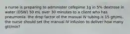 a nurse is preparing to administer cefepime 1g in 5% dextrose in water (D5W) 50 mL over 30 minutes to a client who has pneumonia. the drop factor of the manual IV tubing is 15 gtt/mL. the nurse should set the manual IV infusion to deliver how many gtt/min?