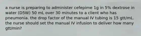 a nurse is preparing to administer cefepime 1g in 5% dextrose in water (D5W) 50 mL over 30 minutes to a client who has pneumonia. the drop factor of the manual IV tubing is 15 gtt/mL. the nurse should set the manual IV infusion to deliver how many gtt/min?