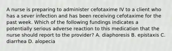 A nurse is preparing to administer cefotaxime IV to a client who has a sever infection and has been receiving cefotaxime for the past week. Which of the following fundings indicates a potentially serious adverse reaction to this medication that the nurse should report to the provider? A. diaphoresis B. epistaxis C. diarrhea D. alopecia