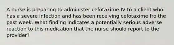 A nurse is preparing to administer cefotaxime IV to a client who has a severe infection and has been receiving cefotaxime fro the past week. What finding indicates a potentially serious adverse reaction to this medication that the nurse should report to the provider?