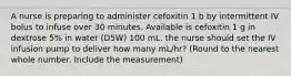 A nurse is preparing to administer cefoxitin 1 b by intermittent IV bolus to infuse over 30 minutes. Available is cefoxitin 1 g in dextrose 5% in water (D5W) 100 mL. the nurse should set the IV infusion pump to deliver how many mL/hr? (Round to the nearest whole number. Include the measurement)