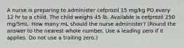 A nurse is preparing to administer cefprozil 15 mg/kg PO every 12 hr to a child. The child weighs 45 lb. Available is cefprozil 250 mg/5mL. How many mL should the nurse administer? (Round the answer to the nearest whole number. Use a leading zero if it applies. Do not use a trailing zero.)