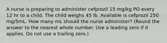 A nurse is preparing to administer cefprozil 15 mg/kg PO every 12 hr to a child. The child weighs 45 lb. Available is cefprozil 250 mg/5mL. How many mL should the nurse administer? (Round the answer to the nearest whole number. Use a leading zero if it applies. Do not use a trailing zero.)