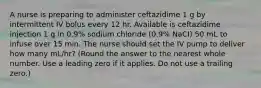 A nurse is preparing to administer ceftazidime 1 g by intermittent IV bolus every 12 hr. Available is ceftazidime injection 1 g in 0.9% sodium chloride (0.9% NaCI) 50 mL to infuse over 15 min. The nurse should set the IV pump to deliver how many mL/hr? (Round the answer to the nearest whole number. Use a leading zero if it applies. Do not use a trailing zero.)