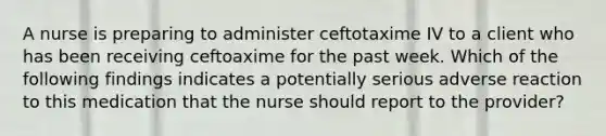 A nurse is preparing to administer ceftotaxime IV to a client who has been receiving ceftoaxime for the past week. Which of the following findings indicates a potentially serious adverse reaction to this medication that the nurse should report to the provider?