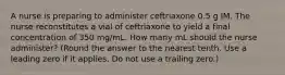 A nurse is preparing to administer ceftriaxone 0.5 g IM. The nurse reconstitutes a vial of ceftriaxone to yield a final concentration of 350 mg/mL. How many mL should the nurse administer? (Round the answer to the nearest tenth. Use a leading zero if it applies. Do not use a trailing zero.)