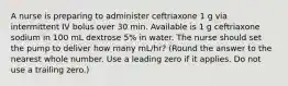 A nurse is preparing to administer ceftriaxone 1 g via intermittent IV bolus over 30 min. Available is 1 g ceftriaxone sodium in 100 mL dextrose 5% in water. The nurse should set the pump to deliver how many mL/hr? (Round the answer to the nearest whole number. Use a leading zero if it applies. Do not use a trailing zero.)