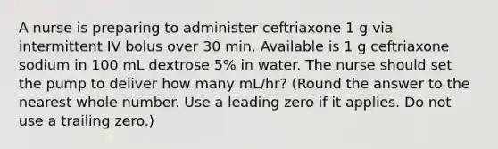 A nurse is preparing to administer ceftriaxone 1 g via intermittent IV bolus over 30 min. Available is 1 g ceftriaxone sodium in 100 mL dextrose 5% in water. The nurse should set the pump to deliver how many mL/hr? (Round the answer to the nearest whole number. Use a leading zero if it applies. Do not use a trailing zero.)