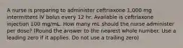 A nurse is preparing to administer ceftriaxone 1,000 mg intermittent IV bolus every 12 hr. Available is ceftriaxone injection 100 mg/mL. How many mL should the nurse administer per dose? (Round the answer to the nearest whole number. Use a leading zero if it applies. Do not use a trailing zero)