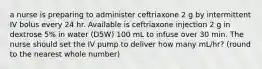 a nurse is preparing to administer ceftriaxone 2 g by intermittent IV bolus every 24 hr. Available is ceftriaxone injection 2 g in dextrose 5% in water (D5W) 100 mL to infuse over 30 min. The nurse should set the IV pump to deliver how many mL/hr? (round to the nearest whole number)