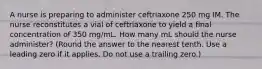 A nurse is preparing to administer ceftriaxone 250 mg IM. The nurse reconstitutes a vial of ceftriaxone to yield a final concentration of 350 mg/mL. How many mL should the nurse administer? (Round the answer to the nearest tenth. Use a leading zero if it applies. Do not use a trailing zero.)