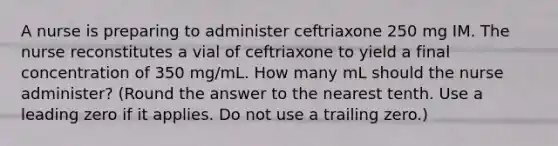 A nurse is preparing to administer ceftriaxone 250 mg IM. The nurse reconstitutes a vial of ceftriaxone to yield a final concentration of 350 mg/mL. How many mL should the nurse administer? (Round the answer to the nearest tenth. Use a leading zero if it applies. Do not use a trailing zero.)