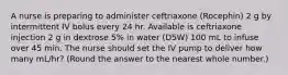 A nurse is preparing to administer ceftriaxone (Rocephin) 2 g by intermittent IV bolus every 24 hr. Available is ceftriaxone injection 2 g in dextrose 5% in water (D5W) 100 mL to infuse over 45 min. The nurse should set the IV pump to deliver how many mL/hr? (Round the answer to the nearest whole number.)