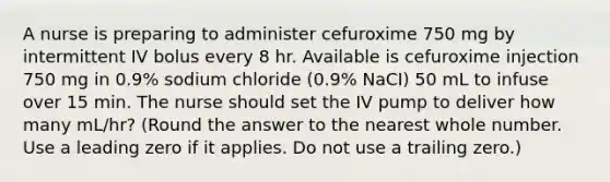 A nurse is preparing to administer cefuroxime 750 mg by intermittent IV bolus every 8 hr. Available is cefuroxime injection 750 mg in 0.9% sodium chloride (0.9% NaCI) 50 mL to infuse over 15 min. The nurse should set the IV pump to deliver how many mL/hr? (Round the answer to the nearest whole number. Use a leading zero if it applies. Do not use a trailing zero.)