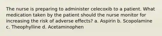 The nurse is preparing to administer celecoxib to a patient. What medication taken by the patient should the nurse monitor for increasing the risk of adverse effects? a. Aspirin b. Scopolamine c. Theophylline d. Acetaminophen