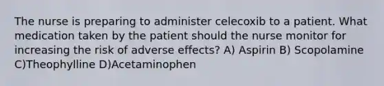 The nurse is preparing to administer celecoxib to a patient. What medication taken by the patient should the nurse monitor for increasing the risk of adverse effects? A) Aspirin B) Scopolamine C)Theophylline D)Acetaminophen