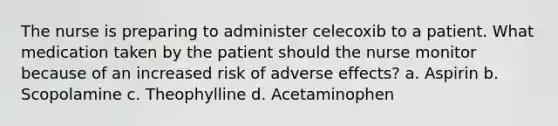 The nurse is preparing to administer celecoxib to a patient. What medication taken by the patient should the nurse monitor because of an increased risk of adverse effects? a. Aspirin b. Scopolamine c. Theophylline d. Acetaminophen