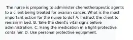 ​ The nurse is preparing to administer chemotherapeutic agents to a client being treated for ovarian cancer. What is the most important action for the nurse to do? A. Instruct the client to remain in bed. B. Take the client's vital signs before administration. C. Hang the medication in a light-protective container. D. Use personal protective equipment.