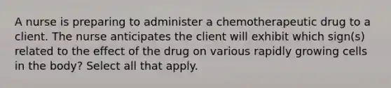 A nurse is preparing to administer a chemotherapeutic drug to a client. The nurse anticipates the client will exhibit which sign(s) related to the effect of the drug on various rapidly growing cells in the body? Select all that apply.