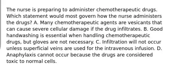 The nurse is preparing to administer chemotherapeutic drugs. Which statement would most govern how the nurse administers the drugs? A. Many chemotherapeutic agents are vesicants that can cause severe cellular damage if the drug infiltrates. B. Good handwashing is essential when handling chemotherapeutic drugs, but gloves are not necessary. C. Infiltration will not occur unless superficial veins are used for the intravenous infusion. D. Anaphylaxis cannot occur because the drugs are considered toxic to normal cells.