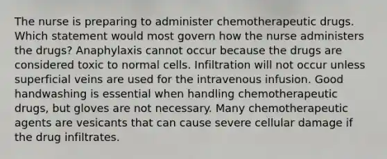 The nurse is preparing to administer chemotherapeutic drugs. Which statement would most govern how the nurse administers the drugs? Anaphylaxis cannot occur because the drugs are considered toxic to normal cells. Infiltration will not occur unless superficial veins are used for the intravenous infusion. Good handwashing is essential when handling chemotherapeutic drugs, but gloves are not necessary. Many chemotherapeutic agents are vesicants that can cause severe cellular damage if the drug infiltrates.