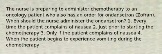 The nurse is preparing to administer chemotherapy to an oncology patient who also has an order for ondansetron (Zofran). When should the nurse administer the ondansetron? 1. Every time the patient complains of nausea 2. Just prior to starting the chemotherapy 3. Only if the patient complains of nausea 4. When the patient begins to experience vomiting during the chemotherapy