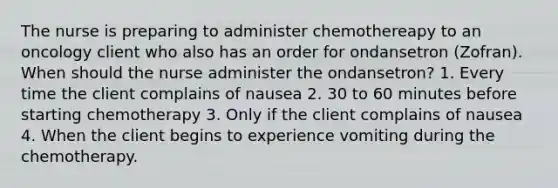 The nurse is preparing to administer chemothereapy to an oncology client who also has an order for ondansetron (Zofran). When should the nurse administer the ondansetron? 1. Every time the client complains of nausea 2. 30 to 60 minutes before starting chemotherapy 3. Only if the client complains of nausea 4. When the client begins to experience vomiting during the chemotherapy.