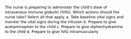 The nurse is preparing to administer the child's dose of intravenous immune globulin (IVIG). Which actions should the nurse take? Select all that apply. a. Take baseline vital signs and monitor the vital signs during the infusion b. Prepare to give acetaminophen to the child c. Prepare to give diphenhydramine to the child d. Prepare to give IVIG intramuscularly