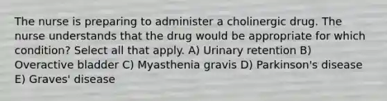 The nurse is preparing to administer a cholinergic drug. The nurse understands that the drug would be appropriate for which condition? Select all that apply. A) Urinary retention B) Overactive bladder C) Myasthenia gravis D) Parkinson's disease E) Graves' disease