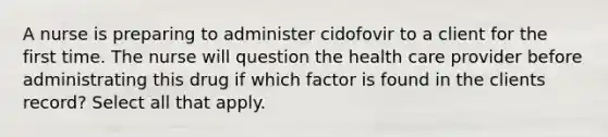 A nurse is preparing to administer cidofovir to a client for the first time. The nurse will question the health care provider before administrating this drug if which factor is found in the clients record? Select all that apply.