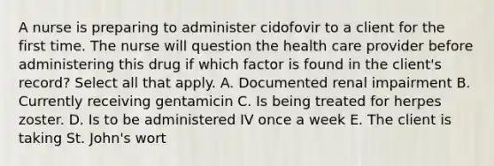 A nurse is preparing to administer cidofovir to a client for the first time. The nurse will question the health care provider before administering this drug if which factor is found in the client's record? Select all that apply. A. Documented renal impairment B. Currently receiving gentamicin C. Is being treated for herpes zoster. D. Is to be administered IV once a week E. The client is taking St. John's wort