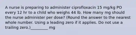 A nurse is preparing to administer ciprofloxacin 15 mg/kg PO every 12 hr to a child who weighs 44 lb. How many mg should the nurse administer per dose? (Round the answer to the nearest whole number. Using a leading zero if it applies. Do not use a trailing zero.)_________ mg