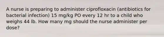 A nurse is preparing to administer ciprofloxacin (antibiotics for bacterial infection) 15 mg/kg PO every 12 hr to a child who weighs 44 lb. How many mg should the nurse administer per dose?