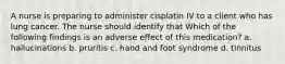 A nurse is preparing to administer cisplatin IV to a client who has lung cancer. The nurse should identify that Which of the following findings is an adverse effect of this medication? a. hallucinations b. pruritis c. hand and foot syndrome d. tinnitus