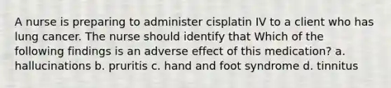 A nurse is preparing to administer cisplatin IV to a client who has lung cancer. The nurse should identify that Which of the following findings is an adverse effect of this medication? a. hallucinations b. pruritis c. hand and foot syndrome d. tinnitus