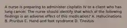 A nurse is preparing to administer cisplatin IV to a client who has lung cancer. The nurse should identify that which of the following findings is an adverse effect of this medication? A. Hallucinations B. Pruritus C. Hand and foot syndrome D. Tinnitus