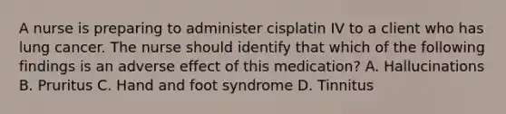 A nurse is preparing to administer cisplatin IV to a client who has lung cancer. The nurse should identify that which of the following findings is an adverse effect of this medication? A. Hallucinations B. Pruritus C. Hand and foot syndrome D. Tinnitus