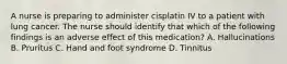 A nurse is preparing to administer cisplatin IV to a patient with lung cancer. The nurse should identify that which of the following findings is an adverse effect of this medication? A. Hallucinations B. Pruritus C. Hand and foot syndrome D. Tinnitus