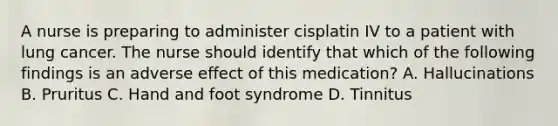 A nurse is preparing to administer cisplatin IV to a patient with lung cancer. The nurse should identify that which of the following findings is an adverse effect of this medication? A. Hallucinations B. Pruritus C. Hand and foot syndrome D. Tinnitus