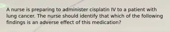 A nurse is preparing to administer cisplatin IV to a patient with lung cancer. The nurse should identify that which of the following findings is an adverse effect of this medication?