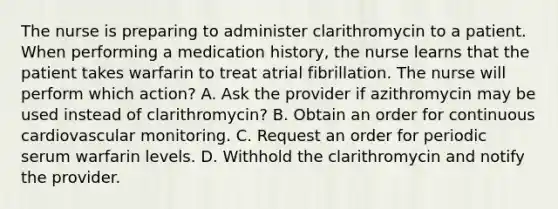 The nurse is preparing to administer clarithromycin to a patient. When performing a medication history, the nurse learns that the patient takes warfarin to treat atrial fibrillation. The nurse will perform which action? A. Ask the provider if azithromycin may be used instead of clarithromycin? B. Obtain an order for continuous cardiovascular monitoring. C. Request an order for periodic serum warfarin levels. D. Withhold the clarithromycin and notify the provider.