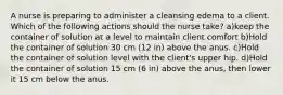 A nurse is preparing to administer a cleansing edema to a client. Which of the following actions should the nurse take? a)keep the container of solution at a level to maintain client comfort b)Hold the container of solution 30 cm (12 in) above the anus. c)Hold the container of solution level with the client's upper hip. d)Hold the container of solution 15 cm (6 in) above the anus, then lower it 15 cm below the anus.