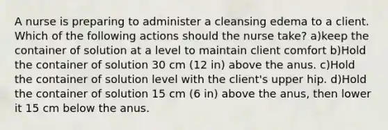 A nurse is preparing to administer a cleansing edema to a client. Which of the following actions should the nurse take? a)keep the container of solution at a level to maintain client comfort b)Hold the container of solution 30 cm (12 in) above the anus. c)Hold the container of solution level with the client's upper hip. d)Hold the container of solution 15 cm (6 in) above the anus, then lower it 15 cm below the anus.