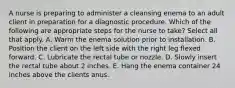 A nurse is preparing to administer a cleansing enema to an adult client in preparation for a diagnostic procedure. Which of the following are appropriate steps for the nurse to take? Select all that apply. A. Warm the enema solution prior to installation. B. Position the client on the left side with the right leg flexed forward. C. Lubricate the rectal tube or nozzle. D. Slowly insert the rectal tube about 2 inches. E. Hang the enema container 24 inches above the clients anus.