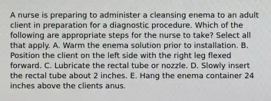 A nurse is preparing to administer a cleansing enema to an adult client in preparation for a diagnostic procedure. Which of the following are appropriate steps for the nurse to take? Select all that apply. A. Warm the enema solution prior to installation. B. Position the client on the left side with the right leg flexed forward. C. Lubricate the rectal tube or nozzle. D. Slowly insert the rectal tube about 2 inches. E. Hang the enema container 24 inches above the clients anus.