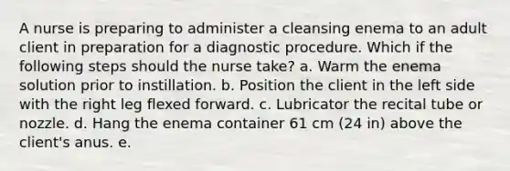 A nurse is preparing to administer a cleansing enema to an adult client in preparation for a diagnostic procedure. Which if the following steps should the nurse take? a. Warm the enema solution prior to instillation. b. Position the client in the left side with the right leg flexed forward. c. Lubricator the recital tube or nozzle. d. Hang the enema container 61 cm (24 in) above the client's anus. e.