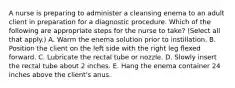 A nurse is preparing to administer a cleansing enema to an adult client in preparation for a diagnostic procedure. Which of the following are appropriate steps for the nurse to take? (Select all that apply.) A. Warm the enema solution prior to instillation. B. Position the client on the left side with the right leg flexed forward. C. Lubricate the rectal tube or nozzle. D. Slowly insert the rectal tube about 2 inches. E. Hang the enema container 24 inches above the client's anus.