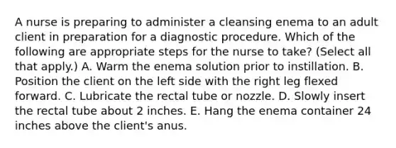 A nurse is preparing to administer a cleansing enema to an adult client in preparation for a diagnostic procedure. Which of the following are appropriate steps for the nurse to take? (Select all that apply.) A. Warm the enema solution prior to instillation. B. Position the client on the left side with the right leg flexed forward. C. Lubricate the rectal tube or nozzle. D. Slowly insert the rectal tube about 2 inches. E. Hang the enema container 24 inches above the client's anus.